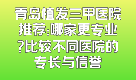 青岛植发三甲医院推荐：哪家更专业？比较不同医院的专长与信誉