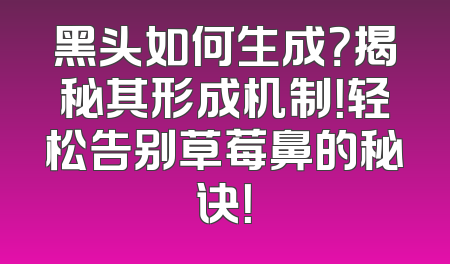 黑头如何生成？揭秘其形成机制！轻松告别草莓鼻的秘诀！