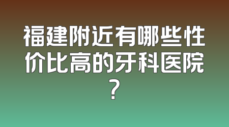 福建附近有哪些性价比高的牙科医院？