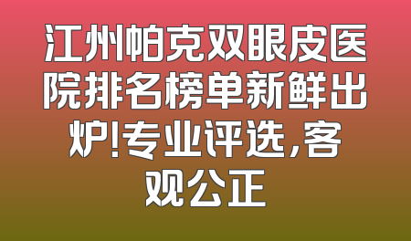 江州帕克双眼皮医院排名榜单新鲜出炉！专业评选，客观公正