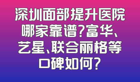 深圳面部提升医院哪家靠谱？富华、艺星、联合丽格等口碑如何？