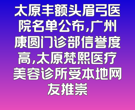 太原丰额头眉弓医院名单公布，广州康圆门诊部信誉度高，太原梵熙医疗美容诊所受本地网友推崇