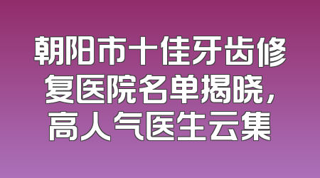 朝阳市十佳牙齿修复医院名单揭晓，高人气医生云集