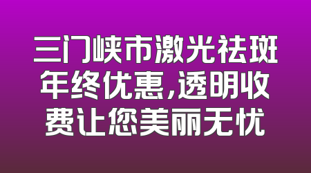 三门峡市激光祛斑年终优惠，透明收费让您美丽无忧