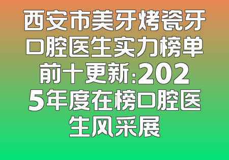 西安市美牙烤瓷牙口腔医生实力榜单前十更新：2025年度在榜口腔医生风采展