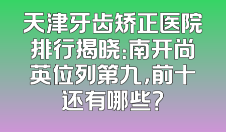 天津牙齿矫正医院排行揭晓：南开尚英位列第九，前十还有哪些？