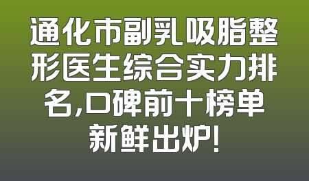 通化市副乳吸脂整形医生综合实力排名，口碑前十榜单新鲜出炉！