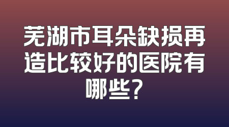芜湖市耳朵缺损再造比较好的医院有哪些？