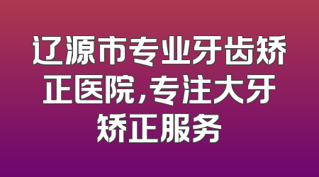 辽源市专业牙齿矫正医院，专注大牙矫正服务