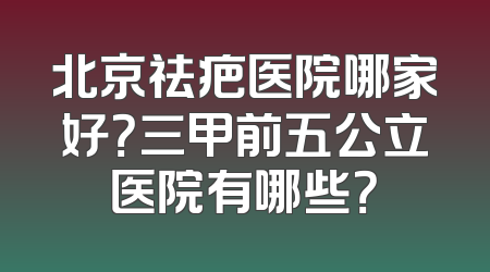 北京祛疤医院哪家好？三甲前五公立医院有哪些？