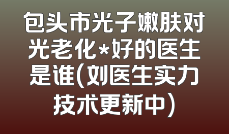 包头市光子嫩肤对光老化*好的医生是谁(刘医生实力技术更新中)