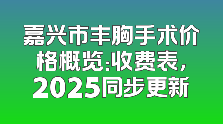 嘉兴市丰胸手术价格概览：收费表，2025同步更新