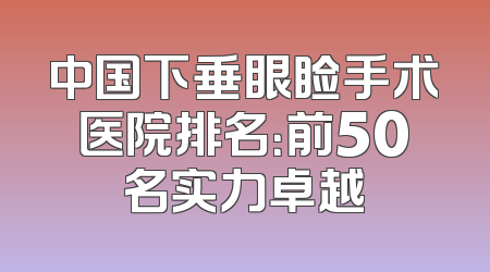 中国下垂眼睑手术医院排名：前50名实力卓越