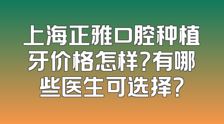 上海正雅口腔种植牙价格怎样？有哪些医生可选择？