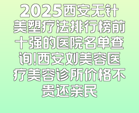 2025西安无针美塑疗法排行榜前十强的医院名单查询！西安刘美容医疗美容诊所价格不贵还亲民