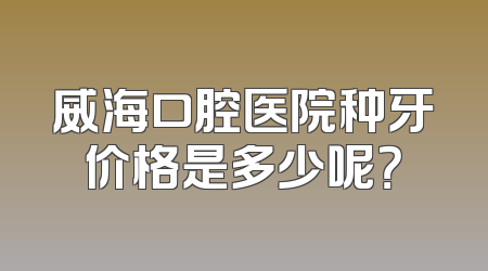 威海口腔医院种牙价格是多少呢？