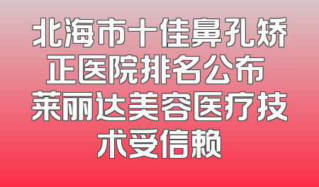 北海市十佳鼻孔矫正医院排名公布 莱丽达美容医疗技术受信赖