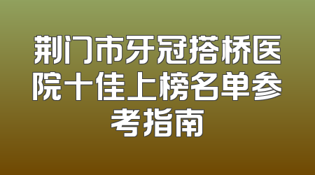 荆门市牙冠搭桥医院十佳上榜名单参考指南