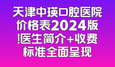 天津中瑛口腔医院价格表2024版！医生简介+收费标准全面呈现