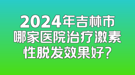 2024年吉林市哪家医院治疗激素性脱发效果好？