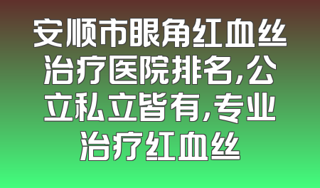 安顺市眼角红血丝治疗医院排名，公立私立皆有，专业治疗红血丝