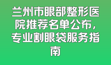 兰州市眼部整形医院推荐名单公布，专业割眼袋服务指南