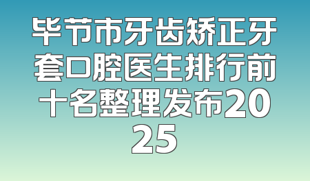 毕节市牙齿矫正牙套口腔医生排行前十名整理发布2025
