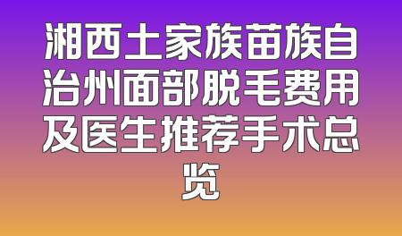 湘西土家族苗族自治州面部脱毛费用及医生推荐手术总览