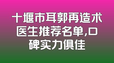 十堰市耳郭再造术医生推荐名单，口碑实力俱佳