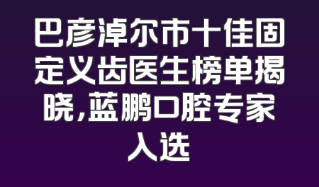巴彦淖尔市十佳固定义齿医生榜单揭晓，蓝鹏口腔专家入选
