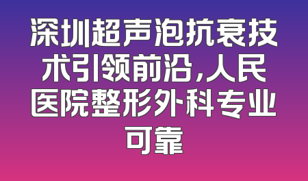 深圳超声泡抗衰技术引领前沿，人民医院整形外科专业可靠