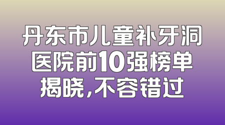 丹东市儿童补牙洞医院前10强榜单揭晓，不容错过