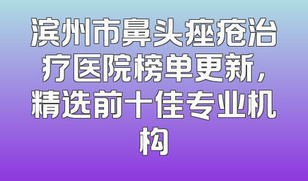 滨州市鼻头痤疮治疗医院榜单更新，精选前十佳专业机构