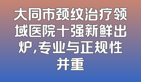 大同市颈纹治疗领域医院十强新鲜出炉，专业与正规性并重