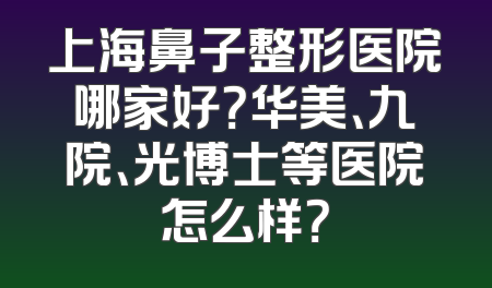 上海鼻子整形医院哪家好？华美、九院、光博士等医院怎么样？