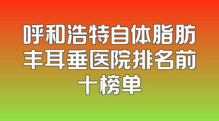 呼和浩特自体脂肪丰耳垂医院排名前十榜单