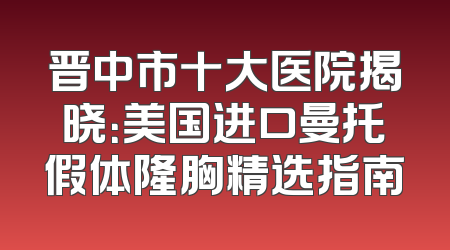 晋中市十大医院揭晓：美国进口曼托假体隆胸精选指南