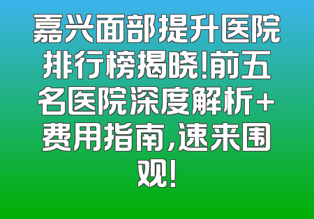 嘉兴面部提升医院排行榜揭晓！前五名医院深度解析＋费用指南，速来围观！