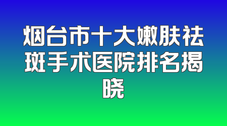 烟台市十大嫩肤祛斑手术医院排名揭晓