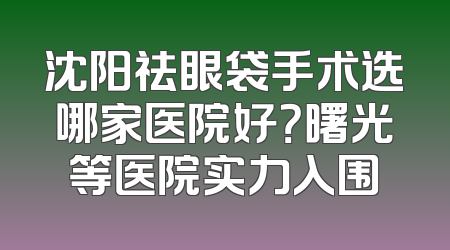 沈阳祛眼袋手术选哪家医院好？曙光等医院实力入围