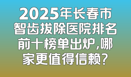 2025年长春市智齿拔除医院排名前十榜单出炉，哪家更值得信赖？