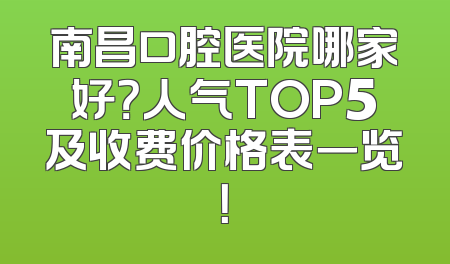 南昌口腔医院哪家好？人气TOP5及收费价格表一览！