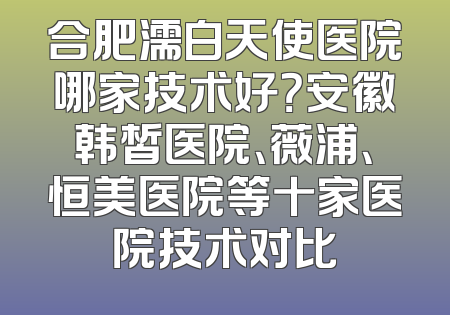 合肥濡白天使医院哪家技术好？安徽韩皙医院、薇浦、恒美医院等十家医院技术对比