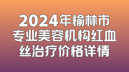 2024年榆林市专业美容机构红血丝治疗价格详情