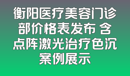 衡阳医疗美容门诊部价格表发布 含点阵激光治疗色沉案例展示