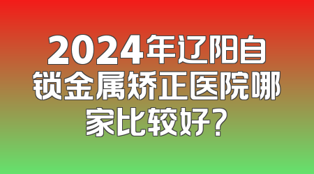 2024年辽阳自锁金属矫正医院哪家比较好？