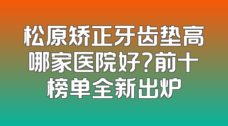 松原矫正牙齿垫高哪家医院好？前十榜单全新出炉