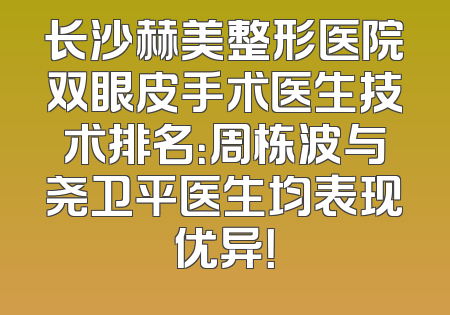 长沙赫美整形医院双眼皮手术医生技术排名：周栋波与尧卫平医生均表现优异！