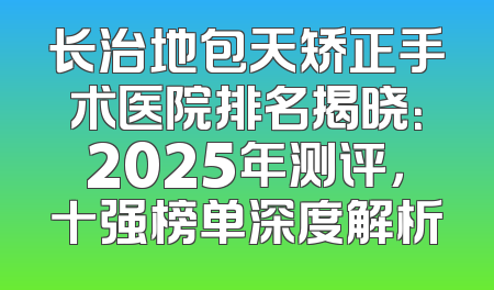 长治地包天矫正手术医院排名揭晓：2025年测评，十强榜单深度解析