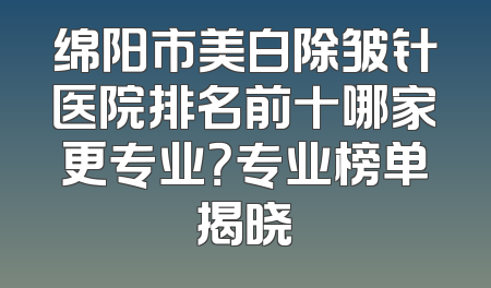 绵阳市美白除皱针医院排名前十哪家更专业？专业榜单揭晓